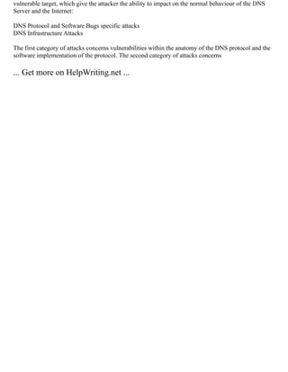 vulnerable target, which give the attacker the ability to impact on the normal behaviour of the DNS
Server and the Internet:
DNS Protocol and Software Bugs specific attacks
DNS Infrastructure Attacks
The first category of attacks concerns vulnerabilities within the anatomy of the DNS protocol and the
software implementation of the protocol. The second category of attacks concerns
... Get more on HelpWriting.net ...
 