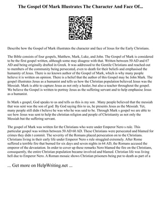 The Gospel Of Mark Illustrates The Character And Face Of...
Describe how the Gospel of Mark illustrates the character and face of Jesus for the Early Christians.
The Bible consists of four gospels, Matthew, Mark, Luke, and John. The Gospel of Mark is considered
to be the first gospel written, although some may disagree with that. Written between 50 AD and 67
AD and being originally drafted in Greek. It was addressed to the Gentile Christians and reached out
to members of the community being persecuted, even to death for their beliefs and emphasised the
humanity of Jesus. There is no known author of the Gospel of Mark, which is why many people
believe it is written on opinion. There is a belief that the author of this Gospel may be John Mark. The
gospel illustrates Jesus as a humanist and tells us how the Christian population believed Jesus was the
Messiah. Mark is able to capture Jesus as not only a healer, but also a teacher throughout the gospel.
We believe the Gospel is written to portray Jesus as the suffering servant and to help emphasise Jesus
as a humanist.
In Mark s gospel, God speaks to us and tells us this is my son . Many people believed that the messiah
that was sent was the son of god. By God saying this to us, he presents Jesus as the Messiah. Yet,
many people still didn t believe he was who he was said to be. Through Mark s gospel we are able to
see how Jesus was sent to help the christian religion and people of Christianity as not only the
Messiah but the suffering servant.
The gospel of Mark was written for the Christians who were under Emperor Nero s rule. This
particular gospel was written between 50 AD 60 AD. These Christians were persecuted and blamed for
crimes they didn t commit. The severity of the Romans placed persecution on to the Christians.
Christians living in their early life under Emperor Nero s rule struggled extremely. After Rome
suffered a terrible fire that burned for six days and seven nights in 64 AD, the Romans accused the
emperor of the devastation. In order to cover up these remarks Nero blamed the fire on the Christians,
consequently, the entire Christian population became involved and blamed. Christian life was living
hell due to Emperor Nero. A Roman mosaic shows Christian prisoners being put to death as part of a
... Get more on HelpWriting.net ...
 