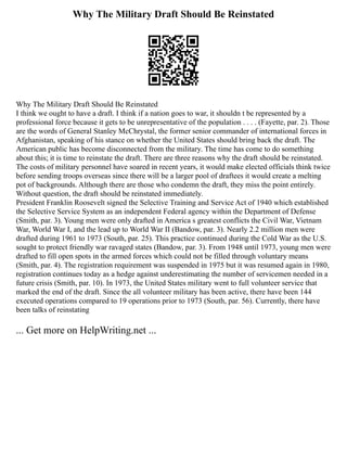 Why The Military Draft Should Be Reinstated
Why The Military Draft Should Be Reinstated
I think we ought to have a draft. I think if a nation goes to war, it shouldn t be represented by a
professional force because it gets to be unrepresentative of the population . . . . (Fayette, par. 2). Those
are the words of General Stanley McChrystal, the former senior commander of international forces in
Afghanistan, speaking of his stance on whether the United States should bring back the draft. The
American public has become disconnected from the military. The time has come to do something
about this; it is time to reinstate the draft. There are three reasons why the draft should be reinstated.
The costs of military personnel have soared in recent years, it would make elected officials think twice
before sending troops overseas since there will be a larger pool of draftees it would create a melting
pot of backgrounds. Although there are those who condemn the draft, they miss the point entirely.
Without question, the draft should be reinstated immediately.
President Franklin Roosevelt signed the Selective Training and Service Act of 1940 which established
the Selective Service System as an independent Federal agency within the Department of Defense
(Smith, par. 3). Young men were only drafted in America s greatest conflicts the Civil War, Vietnam
War, World War I, and the lead up to World War II (Bandow, par. 3). Nearly 2.2 million men were
drafted during 1961 to 1973 (South, par. 25). This practice continued during the Cold War as the U.S.
sought to protect friendly war ravaged states (Bandow, par. 3). From 1948 until 1973, young men were
drafted to fill open spots in the armed forces which could not be filled through voluntary means
(Smith, par. 4). The registration requirement was suspended in 1975 but it was resumed again in 1980,
registration continues today as a hedge against underestimating the number of servicemen needed in a
future crisis (Smith, par. 10). In 1973, the United States military went to full volunteer service that
marked the end of the draft. Since the all volunteer military has been active, there have been 144
executed operations compared to 19 operations prior to 1973 (South, par. 56). Currently, there have
been talks of reinstating
... Get more on HelpWriting.net ...
 