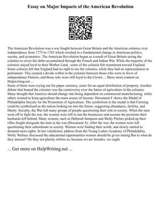 Essay on Major Impacts of the American Revolution
The American Revolution was a war fought between Great Britain and the American colonies over
independence from 1775 to 1783 which resulted in a fundamental change in American politics,
society, and economics. The American Revolution began as a result of Great Britain taxing the
colonies to cover the debts accumulated through the French and Indian War. While the majority of the
colonies stayed loyal to their Mother Land , some of the colonist felt resentment toward England.
Some colonist felt that England had no right to tax the colonies, while they had no representation in
parliament. This created a divide within in the colonies between those who were in favor of
independence Patriots, and those who were still loyal to the Crown ... Show more content on
Helpwriting.net ...
Some of them were crying out for paper currency, some for an equal distribution of property. Another
debate that heated the colonies was the controversy over the future of agriculture in the colonies.
Many thought that America should change into being dependent on commercial manufacturing, while
others wanted to keep agriculture the main source of income. Document F shows the Medal of
Philadelphia Society for the Promotion of Agriculture. The symbolism in the medal is that Farming
could be symbolized as the nation looking on into the future, suggesting abundance, fertility, and
liberty. Socially, the War left many groups of people questioning their role in society. When the men
went off to fight the war, the women were left to run the businesses and assume the positions their
husbands left behind. Many women, such as Deborah Sampson and Molly Pitcher picked up their
rifles fought alongside the men in the war (Document A). After the war, the women were left
questioning their subordinate in society. Women were finding their worth, and slowly started to
demand more rights. In her valedictory address from the Young Ladies Academy of Philadelphia,
Molly Wallace discussed the educational opportunities women should be given stating But to what do
they amount? Do they not plainly inform us, because we are females, we ought
... Get more on HelpWriting.net ...
 