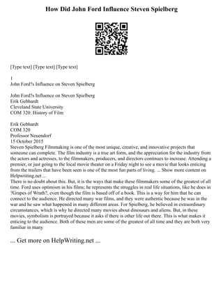 How Did John Ford Influence Steven Spielberg
[Type text] [Type text] [Type text]
1
John Ford?s Influence on Steven Spielberg
John Ford?s Influence on Steven Spielberg
Erik Gebhardt
Cleveland State University
COM 320: History of Film
Erik Gebhardt
COM 320
Professor Neuendorf
15 October 2015
Steven Spielberg Filmmaking is one of the most unique, creative, and innovative projects that
someone can complete. The film industry is a true art form, and the appreciation for the industry from
the actors and actresses, to the filmmakers, producers, and directors continues to increase. Attending a
premier, or just going to the local movie theater on a Friday night to see a movie that looks enticing
from the trailers that have been seen is one of the most fun parts of living. ... Show more content on
Helpwriting.net ...
There is no doubt about this. But, it is the ways that make these filmmakers some of the greatest of all
time. Ford uses optimism in his films; he represents the struggles in real life situations, like he does in
?Grapes of Wrath?, even though the film is based off of a book. This is a way for him that he can
connect to the audience. He directed many war films, and they were authentic because he was in the
war and he saw what happened in many different areas. For Spielberg, he believed in extraordinary
circumstances, which is why he directed many movies about dinosaurs and aliens. But, in these
movies, symbolism is portrayed because it asks if there is other life out there. This is what makes it
enticing to the audience. Both of these men are some of the greatest of all time and they are both very
familiar in many
... Get more on HelpWriting.net ...
 