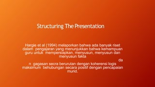 Structuring ThePresentation
Hargie et al (1994) melaporkan bahwa ada banyak riset
dalam pengajaran yang menunjukkan bahwa kemampuan
guru untuk mempersiapkan, menyusun, menyusun dan
menyusun fakta
da
n gagasan secra berurutan dengan koherensi logis
maksimum behubungan secara positif dengan pencapaian
murid.
 