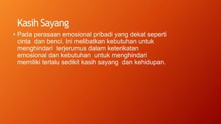 Kasih Sayang
• Pada perasaan emosional pribadi yang dekat seperti
cinta dan benci. Ini melibatkan kebutuhan untuk
menghindari terjerumus dalam keterikatan
emosional dan kebutuhan untuk menghindari
memiliki terlalu sedikit kasih sayang dan kehidupan.
 