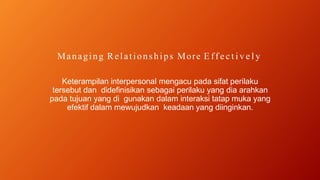 Managing Relationships More E ff e c t i v e l y
Keterampilan interpersonal mengacu pada sifat perilaku
tersebut dan didefinisikan sebagai perilaku yang dia arahkan
pada tujuan yang di gunakan dalam interaksi tatap muka yang
efektif dalam mewujudkan keadaan yang diinginkan.
 