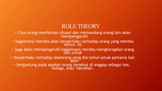 ROLE THEORY
• Cara orang menfsirkan situasi dan memandang orang lain akan
mempengaruhi
• bagaimana mereka akan berperilaku terhadap orang yang mereka
temui. Ini
• juga akan mempengaruhi bagaimana mereka mengharapkan orang
lain untuk
• berperilaku terhadap seseorang yang dia temui untuk pertama kali
akan
• bergantung pada apakah orang tersebut di anggap sebagai bos,
kolega, atau bawahan.
 
