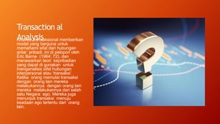 Transaction al
Analysis
Analisis transaksional memberikan
model yang berguna untuk
memahami sifat dari hubungan
antar pribadi. Ini di pelopori oleh
Eric Berne (1964: 72), dan
menawarkan teori kepribadian
yang dapat di gunakan untuk
menganalisis sifat hubungan
interpersonal atau ‘transaksi’.
Ketika orang memulai transaksi
dengan orang lain mereka
melakukannya dengan orang lain
mereka melakukannya dari salah
satu Negara ego. Mereka juga
menunjuk transaksi menuju
keadaan ego tertentu dari orang
lain.
 