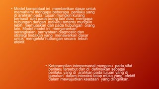 • Model konseptual ini memberikan dasar untuk
memahami mengapa beberapa perilaku yang
di arahkan pada tujuan mungkin kurang
berhasil dari pada orang lain atau mengapa
hubungan dengan individu tertentu mungkin
lebih memuaskan dari pada hubungan orang
lain. Model model ini menyarankan
serangkaian pernyataan diagnostic dan
strategi tindakan yang menawarkan dasar
untuk mengelola hubungan secara lebuh
efektif.
• Keterampilan interpersonal mengacu pada sifat
perilaku tersebut dan di definisikan sebagai
perilaku yang di arahkan pada tujuan yang di
gunakan dalam interaksi tatap muka yang efektif
dalam mewujudkan keadaan yang diinginkan.
 