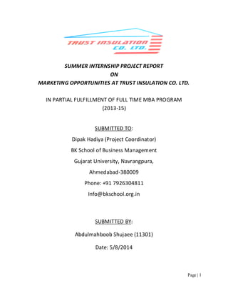 Page | 1
SUMMER INTERNSHIP PROJECT REPORT
ON
MARKETING OPPORTUNITIES AT TRUST INSULATION CO. LTD.
IN PARTIAL FULFILLMENT OF FULL TIME MBA PROGRAM
(2013-15)
Info@bkschool.org.in
SUBMITTED BY:
Abdulmahboob Shujaee (11301)
Date: 5/8/2014
SUBMITTED TO:
Dipak Hadiya (Project Coordinator)
BK School of Business Management
Gujarat University, Navrangpura,
Ahmedabad-380009
Phone: +91 7926304811
 