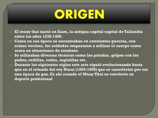 





El muay thai nació en Siam, la antigua capital capital de Tailandia
entre los años 1238-1408.
Como en esa época se encontraban en constantes guerras, con
reinos vecinos, los soldados empezaron a utilizar el cuerpo como
arma en situaciones de combate.
Se utilizaban diversas técnicas como las patadas, golpes con los
puños, rodillas, codos, espinillas etc.
Durante los siguientes siglos este arte siguió evolucionando hasta
que en el reinado del rey Narai (1604-1690) que se caracterizo por ser
una época de paz. Es ahí cuando el Muay Thai se convierte en
deporte profesional

 