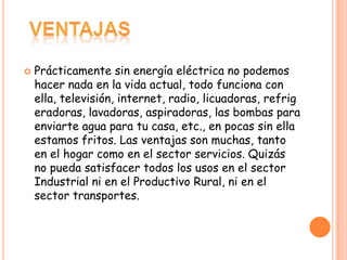    Prácticamente sin energía eléctrica no podemos
    hacer nada en la vida actual, todo funciona con
    ella, televisión, internet, radio, licuadoras, refrig
    eradoras, lavadoras, aspiradoras, las bombas para
    enviarte agua para tu casa, etc., en pocas sin ella
    estamos fritos. Las ventajas son muchas, tanto
    en el hogar como en el sector servicios. Quizás
    no pueda satisfacer todos los usos en el sector
    Industrial ni en el Productivo Rural, ni en el
    sector transportes.
 
