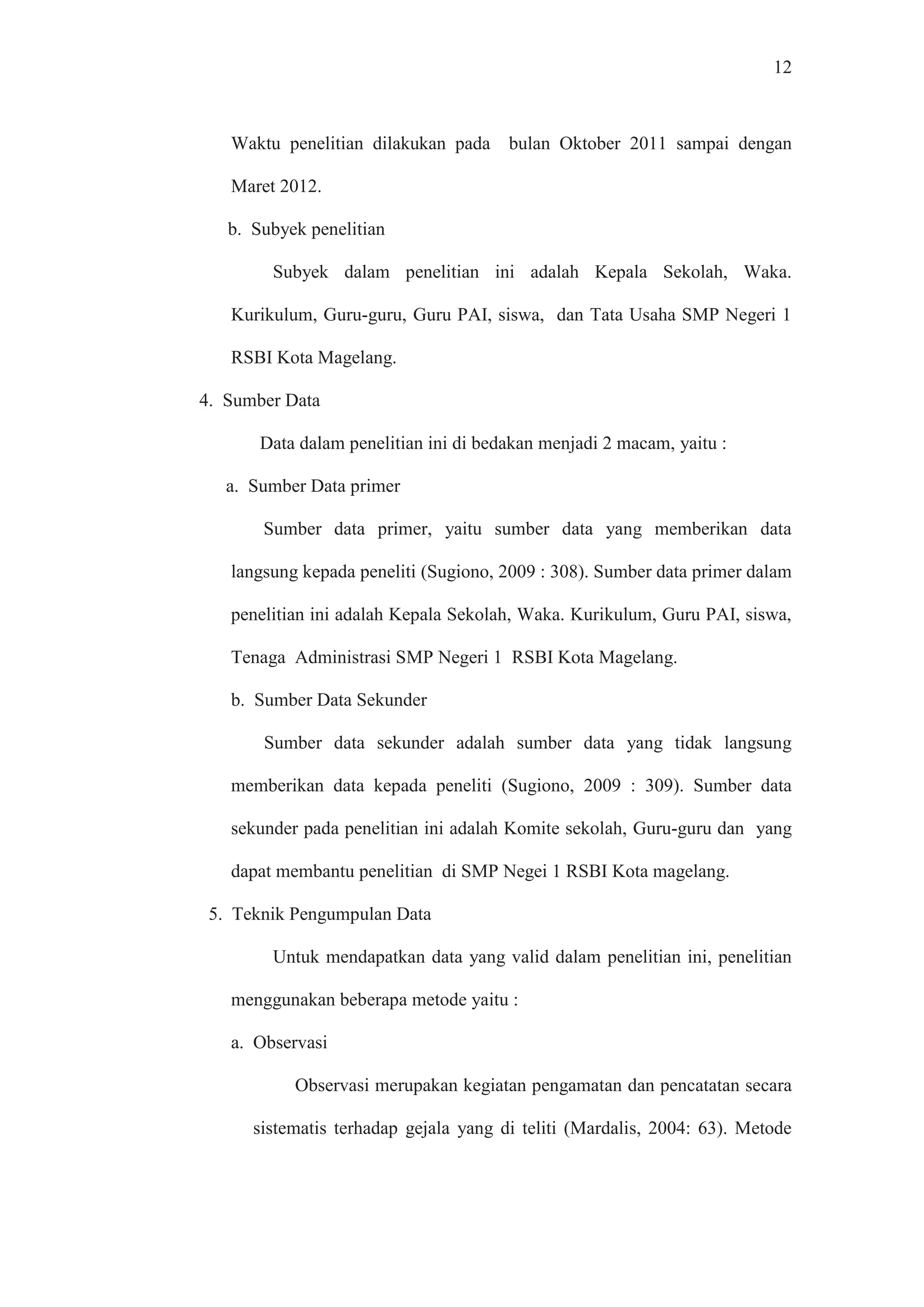 12
Waktu penelitian dilakukan pada bulan Oktober 2011 sampai dengan
Maret 2012.
b. Subyek penelitian
Subyek dalam penelitian ini adalah Kepala Sekolah, Waka.
Kurikulum, Guru-guru, Guru PAI, siswa, dan Tata Usaha SMP Negeri 1
RSBI Kota Magelang.
4. Sumber Data
Data dalam penelitian ini di bedakan menjadi 2 macam, yaitu :
a. Sumber Data primer
Sumber data primer, yaitu sumber data yang memberikan data
langsung kepada peneliti (Sugiono, 2009 : 308). Sumber data primer dalam
penelitian ini adalah Kepala Sekolah, Waka. Kurikulum, Guru PAI, siswa,
Tenaga Administrasi SMP Negeri 1 RSBI Kota Magelang.
b. Sumber Data Sekunder
Sumber data sekunder adalah sumber data yang tidak langsung
memberikan data kepada peneliti (Sugiono, 2009 : 309). Sumber data
sekunder pada penelitian ini adalah Komite sekolah, Guru-guru dan yang
dapat membantu penelitian di SMP Negei 1 RSBI Kota magelang.
5. Teknik Pengumpulan Data
Untuk mendapatkan data yang valid dalam penelitian ini, penelitian
menggunakan beberapa metode yaitu :
a. Observasi
Observasi merupakan kegiatan pengamatan dan pencatatan secara
sistematis terhadap gejala yang di teliti (Mardalis, 2004: 63). Metode
 