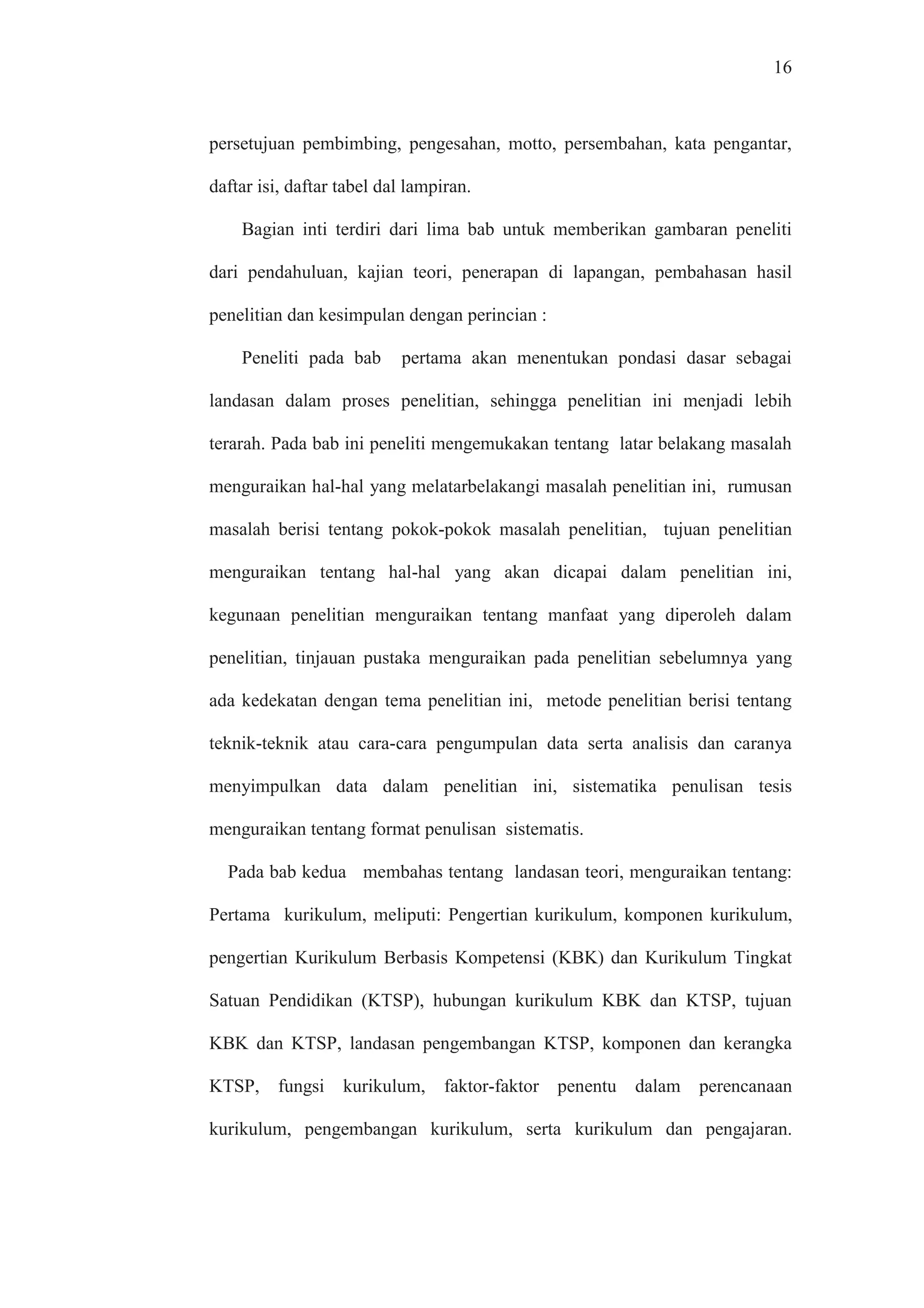 16
persetujuan pembimbing, pengesahan, motto, persembahan, kata pengantar,
daftar isi, daftar tabel dal lampiran.
Bagian inti terdiri dari lima bab untuk memberikan gambaran peneliti
dari pendahuluan, kajian teori, penerapan di lapangan, pembahasan hasil
penelitian dan kesimpulan dengan perincian :
Peneliti pada bab pertama akan menentukan pondasi dasar sebagai
landasan dalam proses penelitian, sehingga penelitian ini menjadi lebih
terarah. Pada bab ini peneliti mengemukakan tentang latar belakang masalah
menguraikan hal-hal yang melatarbelakangi masalah penelitian ini, rumusan
masalah berisi tentang pokok-pokok masalah penelitian, tujuan penelitian
menguraikan tentang hal-hal yang akan dicapai dalam penelitian ini,
kegunaan penelitian menguraikan tentang manfaat yang diperoleh dalam
penelitian, tinjauan pustaka menguraikan pada penelitian sebelumnya yang
ada kedekatan dengan tema penelitian ini, metode penelitian berisi tentang
teknik-teknik atau cara-cara pengumpulan data serta analisis dan caranya
menyimpulkan data dalam penelitian ini, sistematika penulisan tesis
menguraikan tentang format penulisan sistematis.
Pada bab kedua membahas tentang landasan teori, menguraikan tentang:
Pertama kurikulum, meliputi: Pengertian kurikulum, komponen kurikulum,
pengertian Kurikulum Berbasis Kompetensi (KBK) dan Kurikulum Tingkat
Satuan Pendidikan (KTSP), hubungan kurikulum KBK dan KTSP, tujuan
KBK dan KTSP, landasan pengembangan KTSP, komponen dan kerangka
KTSP, fungsi kurikulum, faktor-faktor penentu dalam perencanaan
kurikulum, pengembangan kurikulum, serta kurikulum dan pengajaran.
 