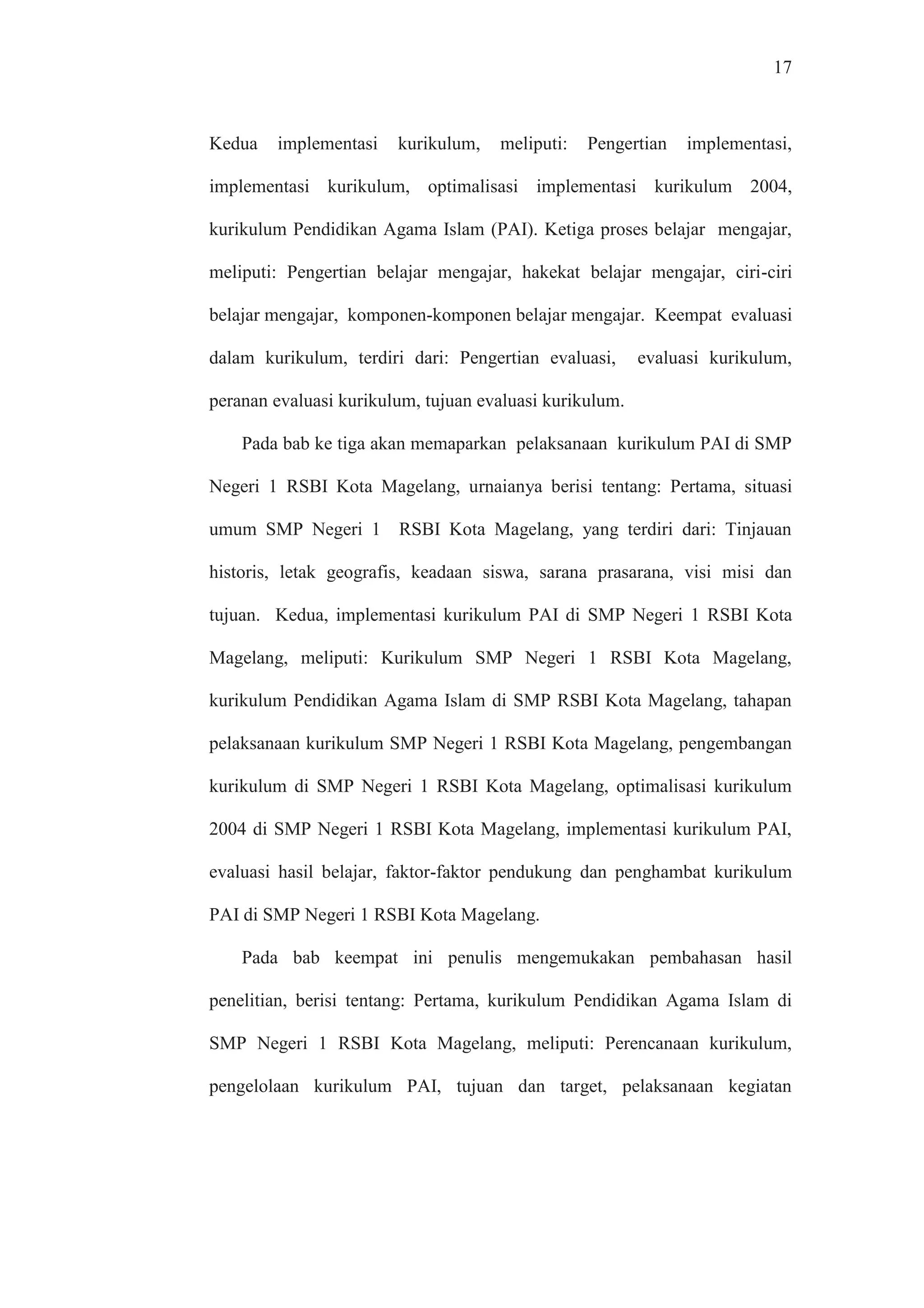 17
Kedua implementasi kurikulum, meliputi: Pengertian implementasi,
implementasi kurikulum, optimalisasi implementasi kurikulum 2004,
kurikulum Pendidikan Agama Islam (PAI). Ketiga proses belajar mengajar,
meliputi: Pengertian belajar mengajar, hakekat belajar mengajar, ciri-ciri
belajar mengajar, komponen-komponen belajar mengajar. Keempat evaluasi
dalam kurikulum, terdiri dari: Pengertian evaluasi, evaluasi kurikulum,
peranan evaluasi kurikulum, tujuan evaluasi kurikulum.
Pada bab ke tiga akan memaparkan pelaksanaan kurikulum PAI di SMP
Negeri 1 RSBI Kota Magelang, urnaianya berisi tentang: Pertama, situasi
umum SMP Negeri 1 RSBI Kota Magelang, yang terdiri dari: Tinjauan
historis, letak geografis, keadaan siswa, sarana prasarana, visi misi dan
tujuan. Kedua, implementasi kurikulum PAI di SMP Negeri 1 RSBI Kota
Magelang, meliputi: Kurikulum SMP Negeri 1 RSBI Kota Magelang,
kurikulum Pendidikan Agama Islam di SMP RSBI Kota Magelang, tahapan
pelaksanaan kurikulum SMP Negeri 1 RSBI Kota Magelang, pengembangan
kurikulum di SMP Negeri 1 RSBI Kota Magelang, optimalisasi kurikulum
2004 di SMP Negeri 1 RSBI Kota Magelang, implementasi kurikulum PAI,
evaluasi hasil belajar, faktor-faktor pendukung dan penghambat kurikulum
PAI di SMP Negeri 1 RSBI Kota Magelang.
Pada bab keempat ini penulis mengemukakan pembahasan hasil
penelitian, berisi tentang: Pertama, kurikulum Pendidikan Agama Islam di
SMP Negeri 1 RSBI Kota Magelang, meliputi: Perencanaan kurikulum,
pengelolaan kurikulum PAI, tujuan dan target, pelaksanaan kegiatan
 
