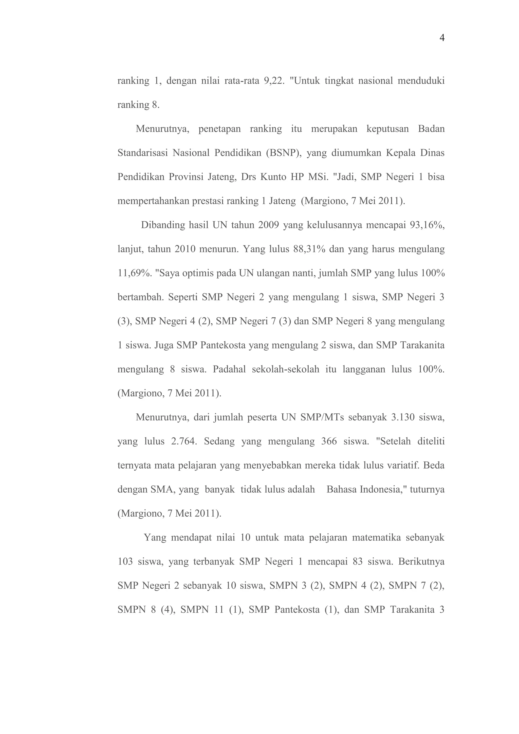 4
ranking 1, dengan nilai rata-rata 9,22. "Untuk tingkat nasional menduduki
ranking 8.
Menurutnya, penetapan ranking itu merupakan keputusan Badan
Standarisasi Nasional Pendidikan (BSNP), yang diumumkan Kepala Dinas
Pendidikan Provinsi Jateng, Drs Kunto HP MSi. "Jadi, SMP Negeri 1 bisa
mempertahankan prestasi ranking 1 Jateng (Margiono, 7 Mei 2011).
Dibanding hasil UN tahun 2009 yang kelulusannya mencapai 93,16%,
lanjut, tahun 2010 menurun. Yang lulus 88,31% dan yang harus mengulang
11,69%. "Saya optimis pada UN ulangan nanti, jumlah SMP yang lulus 100%
bertambah. Seperti SMP Negeri 2 yang mengulang 1 siswa, SMP Negeri 3
(3), SMP Negeri 4 (2), SMP Negeri 7 (3) dan SMP Negeri 8 yang mengulang
1 siswa. Juga SMP Pantekosta yang mengulang 2 siswa, dan SMP Tarakanita
mengulang 8 siswa. Padahal sekolah-sekolah itu langganan lulus 100%.
(Margiono, 7 Mei 2011).
Menurutnya, dari jumlah peserta UN SMP/MTs sebanyak 3.130 siswa,
yang lulus 2.764. Sedang yang mengulang 366 siswa. "Setelah diteliti
ternyata mata pelajaran yang menyebabkan mereka tidak lulus variatif. Beda
dengan SMA, yang banyak tidak lulus adalah Bahasa Indonesia," tuturnya
(Margiono, 7 Mei 2011).
Yang mendapat nilai 10 untuk mata pelajaran matematika sebanyak
103 siswa, yang terbanyak SMP Negeri 1 mencapai 83 siswa. Berikutnya
SMP Negeri 2 sebanyak 10 siswa, SMPN 3 (2), SMPN 4 (2), SMPN 7 (2),
SMPN 8 (4), SMPN 11 (1), SMP Pantekosta (1), dan SMP Tarakanita 3
 