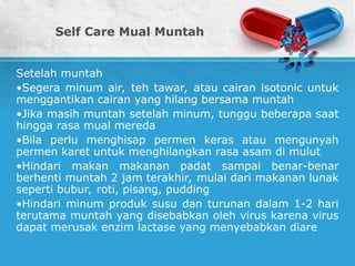 Self Care Mual Muntah
Setelah muntah
•Segera minum air, teh tawar, atau cairan isotonic untuk
menggantikan cairan yang hilang bersama muntah
•Jika masih muntah setelah minum, tunggu beberapa saat
hingga rasa mual mereda
•Bila perlu menghisap permen keras atau mengunyah
permen karet untuk menghilangkan rasa asam di mulut
•Hindari makan makanan padat sampai benar-benar
berhenti muntah 2 jam terakhir, mulai dari makanan lunak
seperti bubur, roti, pisang, pudding
•Hindari minum produk susu dan turunan dalam 1-2 hari
terutama muntah yang disebabkan oleh virus karena virus
dapat merusak enzim lactase yang menyebabkan diare
 