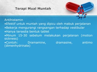 Terapi Mual Muntah
Antihistamin
•Efektif untuk muntah yang dipicu oleh mabuk perjalanan
•Bekerja mengurangi rangsangan terhadap vestibular
•Hanya tersedia bentuk tablet
•Minum 15-30 sebelum melakukan perjalanan (motion
sickness)
•Contoh: Dramamine, dramasine, antimo
(dimenhydrinate)
 