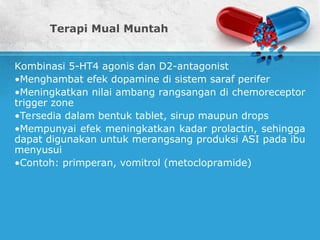 Terapi Mual Muntah
Kombinasi 5-HT4 agonis dan D2-antagonist
•Menghambat efek dopamine di sistem saraf perifer
•Meningkatkan nilai ambang rangsangan di chemoreceptor
trigger zone
•Tersedia dalam bentuk tablet, sirup maupun drops
•Mempunyai efek meningkatkan kadar prolactin, sehingga
dapat digunakan untuk merangsang produksi ASI pada ibu
menyusui
•Contoh: primperan, vomitrol (metoclopramide)
 