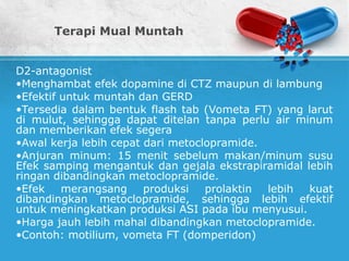Terapi Mual Muntah
D2-antagonist
•Menghambat efek dopamine di CTZ maupun di lambung
•Efektif untuk muntah dan GERD
•Tersedia dalam bentuk flash tab (Vometa FT) yang larut
di mulut, sehingga dapat ditelan tanpa perlu air minum
dan memberikan efek segera
•Awal kerja lebih cepat dari metoclopramide.
•Anjuran minum: 15 menit sebelum makan/minum susu
Efek samping mengantuk dan gejala ekstrapiramidal lebih
ringan dibandingkan metoclopramide.
•Efek merangsang produksi prolaktin lebih kuat
dibandingkan metoclopramide, sehingga lebih efektif
untuk meningkatkan produksi ASI pada ibu menyusui.
•Harga jauh lebih mahal dibandingkan metoclopramide.
•Contoh: motilium, vometa FT (domperidon)
 