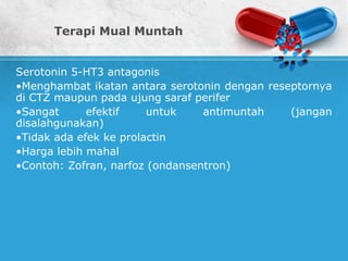 Terapi Mual Muntah
Serotonin 5-HT3 antagonis
•Menghambat ikatan antara serotonin dengan reseptornya
di CTZ maupun pada ujung saraf perifer
•Sangat efektif untuk antimuntah (jangan
disalahgunakan)
•Tidak ada efek ke prolactin
•Harga lebih mahal
•Contoh: Zofran, narfoz (ondansentron)
 