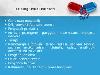 Etiologi Mual Muntah
• Gangguan metabolik
 DM, penyakit Addison, uremia
• Penyebab psikiatrik
 Muntah psikogenik, gangguan kecemasan, anoreksia
nervosa
• Terapi
 Kemoterapi sitotoksik, terapi radiasi, sediaan teofilin,
sediaan antikonvulsan, digitalis, opiat, antibiotik,
anestesi umum volatil
• Penghentian obat
 Opiat, benzodiazepin
• Penyebab lainnya
 Kehamilan, bau tertentu, prosedur operasi
 