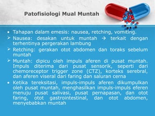 Patofisiologi Mual Muntah
• Tahapan dalam emesis: nausea, retching, vomiting.
 Nausea: desakan untuk muntah  terkait dengan
terhentinya pergerakan lambung
 Retching: gerakan otot abdomen dan toraks sebelum
muntah
 Muntah: dipicu oleh impuls aferen di pusat muntah.
Impuls diterima dari pusat sensorik, seperti dari
chemoreceptor trigger zone (CTZ), korteks serebral,
dan aferen viseral dari faring dan saluran cerna
• Ketika tereksitasi, impuls-impuls aferen dikumpulkan
oleh pusat muntah, menghasilkan impuls-impuls eferen
menuju pusat salivasi, pusat pernapasan, dan otot
faring, otot gastrointestinal, dan otot abdomen,
menyebabkan muntah
 