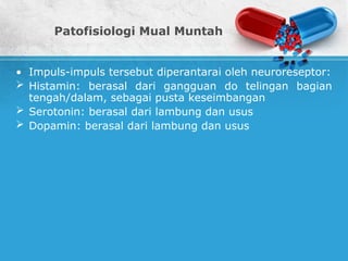 Patofisiologi Mual Muntah
• Impuls-impuls tersebut diperantarai oleh neuroreseptor:
 Histamin: berasal dari gangguan do telingan bagian
tengah/dalam, sebagai pusta keseimbangan
 Serotonin: berasal dari lambung dan usus
 Dopamin: berasal dari lambung dan usus
 