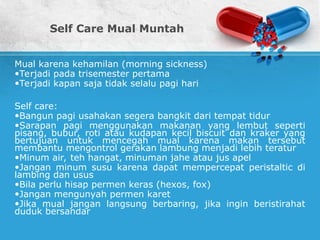 Self Care Mual Muntah
Mual karena kehamilan (morning sickness)
•Terjadi pada trisemester pertama
•Terjadi kapan saja tidak selalu pagi hari
Self care:
•Bangun pagi usahakan segera bangkit dari tempat tidur
•Sarapan pagi menggunakan makanan yang lembut seperti
pisang, bubur, roti atau kudapan kecil biscuit dan kraker yang
bertujuan untuk mencegah mual karena makan tersebut
membantu mengontrol gerakan lambung menjadi lebih teratur
•Minum air, teh hangat, minuman jahe atau jus apel
•Jangan minum susu karena dapat mempercepat peristaltic di
lambing dan usus
•Bila perlu hisap permen keras (hexos, fox)
•Jangan mengunyah permen karet
•Jika mual jangan langsung berbaring, jika ingin beristirahat
duduk bersandar
 