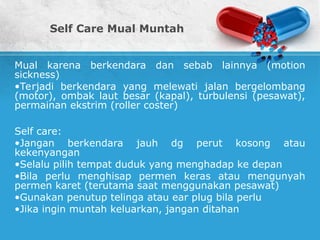 Self Care Mual Muntah
Mual karena berkendara dan sebab lainnya (motion
sickness)
•Terjadi berkendara yang melewati jalan bergelombang
(motor), ombak laut besar (kapal), turbulensi (pesawat),
permainan ekstrim (roller coster)
Self care:
•Jangan berkendara jauh dg perut kosong atau
kekenyangan
•Selalu pilih tempat duduk yang menghadap ke depan
•Bila perlu menghisap permen keras atau mengunyah
permen karet (terutama saat menggunakan pesawat)
•Gunakan penutup telinga atau ear plug bila perlu
•Jika ingin muntah keluarkan, jangan ditahan
 