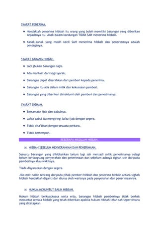 SYARAT PENERIMA.
Hendaklah penerima hibbah itu orang yang boleh memiliki barangan yang diberikan
kepadanya itu. Anak dalam kandungan TIDAK SAH menerima hibbah.
Kanak-kanak yang masih kecil SAH menerima hibbah dan penerimanya adalah
penjaganya.
SYARAT BARANG HIBBAH.
Suci (bukan barangan najis.
Ada manfaat dari segi syarak.
Barangan dapat diserahkan dari pemberi kepada penerima.
Barangan itu ada dalam milik dan kekuasaan pemberi.
Barangan yang diberikan dimaklumi oleh pemberi dan penerimanya.
SYARAT SIGHAH.
Bersamaan ijab dan qabulnya.
Lafaz qabul itu mengiringi lafaz ijab dengan segera.
Tidak dita‟likan dengan sesuatu perkara.
Tidak bertempoh.
BEBERAPA MASALAH HIBBAH.
※ HIBBAH SEBELUM MENYERAHKAN DAN PENERIMAAN.
Sesuatu barangan yang dihibbahkan belum lagi sah menjadi milik penerimanya selagi
belum berlangsung penyerahan dan penerimaan dan sebelum adanya sighah izin daripada
pemberinya atau wakilnya.
Tiada disyaratkan dengan segera.
Jika mati salah seorang daripada pihak pemberi hibbah dan penerima hibbah antara sighah
hibbah hendaklah diganti dan diurus oleh warisnya pada penyerahan dan penerimaannya.
※ HUKUM MENUNTUT BALIK HIBBAH.
Hukum hibbah berkuatkuasa serta erta, barangan hibbah pemberinya tidak berhak
menuntut semula hibbah yang telah diberikan apabila hukum hibbah telah sah sepertimana
yang ditetapkan.
 
