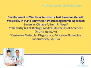 Princeton Inc
Development of Warfarin Sensitivity Test based on Genetic
Variability in P-450 Enzymes: A Pharmacogenomic Approach
Suneel A. Chhatre*, Erum F. Naqvi¹
*Chemistry & Cell Biology, Medical University of Americas
(MUA), Nevis, WI
¹Centre for Molecular Diagnostics, Princeton Biomedical
Laboratories, PA, USA
MUA Research Day Spring 2010
 