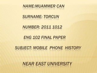 NAME:MUAMMER CAN

   SURNAME: TORCUN

   NUMBER: 2011 1012

   ENG 102 FINAL PAPER

SUBJECT: MOBILE PHONE HISTORY


   NEAR EAST UNIVERSITY
 