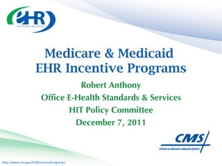 Medicare & Medicaid  EHR Incentive Programs Robert Anthony Office E-Health Standards & Services HIT Policy Committee December 7, 2011 