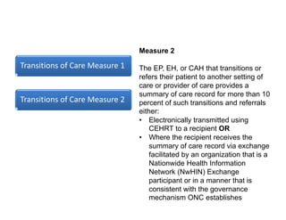 Transitions of Care Measure 1
Transitions of Care Measure 2
Measure 2
The EP, EH, or CAH that transitions or
refers their patient to another setting of
care or provider of care provides a
summary of care record for more than 10
percent of such transitions and referrals
either:
• Electronically transmitted using
CEHRT to a recipient OR
• Where the recipient receives the
summary of care record via exchange
facilitated by an organization that is a
Nationwide Health Information
Network (NwHIN) Exchange
participant or in a manner that is
consistent with the governance
mechanism ONC establishes
 