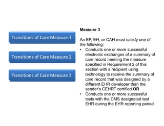 Transitions of Care Measure 1
Transitions of Care Measure 2
Transitions of Care Measure 3
Measure 3
An EP, EH, or CAH must satisfy one of
the following:
• Conducts one or more successful
electronic exchanges of a summary of
care record meeting the measure
specified in Requirement 2 of this
section with a recipient using
technology to receive the summary of
care record that was designed by a
different EHR developer than the
sender's CEHRT certified OR
• Conducts one or more successful
tests with the CMS designated test
EHR during the EHR reporting period
 