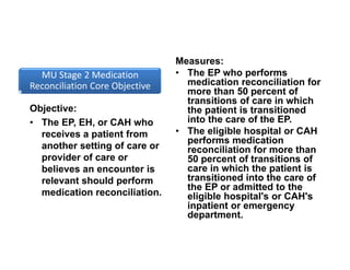 MU Stage 2 Medication 
Reconciliation Core Objective
Objective:
• The EP, EH, or CAH who
receives a patient from
another setting of care or
provider of care or
believes an encounter is
relevant should perform
medication reconciliation.
Measures:
• The EP who performs
medication reconciliation for
more than 50 percent of
transitions of care in which
the patient is transitioned
into the care of the EP.
• The eligible hospital or CAH
performs medication
reconciliation for more than
50 percent of transitions of
care in which the patient is
transitioned into the care of
the EP or admitted to the
eligible hospital's or CAH's
inpatient or emergency
department.
 