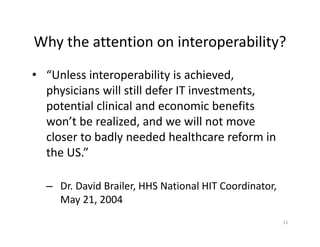 15
Why the attention on interoperability? 
• “Unless interoperability is achieved, 
physicians will still defer IT investments, 
potential clinical and economic benefits 
won’t be realized, and we will not move 
closer to badly needed healthcare reform in 
the US.”  
– Dr. David Brailer, HHS National HIT Coordinator, 
May 21, 2004
 