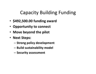 Capacity Building Funding
• $492,500.00 funding award
• Opportunity to connect 
• Move beyond the pilot
• Next Steps:
– Strong policy development
– Build sustainability model
– Security assessment 
 