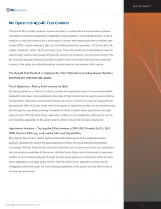 D ATA S H E E T




  Mu Dynamics App-ID Test Content

  The App-ID Test Content package provides the ability to quickly test the sophisticated signature

  and pattern recognition capabilities of application-aware systems. This package contains a set of

  ready-to-run Mu test scenarios for a wide range of popular web-based applications including peer-

  to-peer (P2P), instant messaging (IM), and Social Media domains, examples - BitTorrent, AOL IM,

  Jabber, Facebook, Twitter, Skype and many more. These test assets can immediately be used for

  pass-through testing of app-aware devices and services for functional, fuzz and scale testing. The

  Mu Test Suite provides additional flexibility by allowing the modification and extension of the test

  content, or the ability to build additional test content based on any network traffic capture.


  The App-ID Test Content is designed for Tier-1 Operators and App-Aware Vendors
  covering the following use-cases:


  Tier-1 Operators - Policy Enforcement for QoS
  By setting policies to control QoS so that a popular new application doesn’t consume all available

  bandwidth and impact other applications, Mu’s App-ID Test Content can be used to ensure that the

  configurations of the policy enforcement devices are correct, and that the policy is being enforced

  appropriately. With Mu Studio Scale, tens of thousands of application profiles can be simultaneously

  sent through the app-aware gateway to evaluate its ability to detect these applications and apply

  policy to them. With Mu Studio Fuzz, application profiles can be intelligently malformed to test the

  error handling capabilities of the system and the effect it has on the end user experience.


  App-Aware Vendors – Testing the Effectiveness of DPI, IPS, Firewall ALG’s, DLP,
  UTM, Content Filtering, and Lawful Intercept Capabilities
  Mu’s App-ID Test Content can be used to ensure the effectiveness of the application-aware

  gateway capabilities to ensure the latest application profiles are being detected and handled

  accordingly. With Mu Studio Verify, functional verification can be performed to test the classification

  and prioritization capabilities of the device. With Mu Studio Scale, tens of thousands of application

  profiles can be simultaneously sent through the app-aware gateway to evaluate its ability to detect

  these applications and apply policy to them. With Mu Studio Fuzz, application profiles can be

  intelligently malformed to test the error handling capabilities of the system and the effect it has on

  the end user experience.




Copyright ©2010, Mu Dynamics, Inc.                                                                                1
 