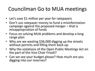 Councilman Go to MUA meetings 
• Let’s save $1 million per year for ratepayers 
• Don’t use ratepayer money to fund a misinformation 
campaign against the proposed merger – that is 
misappropriation of funds 
• Focus on solving MUA problems and develop a long 
range plan 
• Why are we wasting $36,000 digging up the streets 
without permits and filling them back up. 
• Why the violations of the Open Public Meetings Act on 
the part of the Vice Chair Frisoli? 
• Can we see your budget please? How much are you 
digging into our reserves? 
 