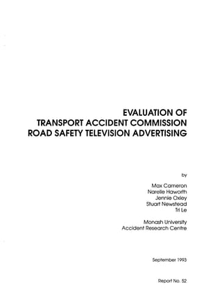 EVALUATION OF
  TRANSPORT ACCIDENT COMMISSION
ROAD SAFETY TELEVISION ADVERTISING




                                            by

                               MaxCameron
                             Narelle Haworth
                                 Jennie Oxley
                             Stuart Newstead
                                         Tri Le


                             Monash University
                    Accident Research Centre




                                September 1993



                                  Report No. 52
 