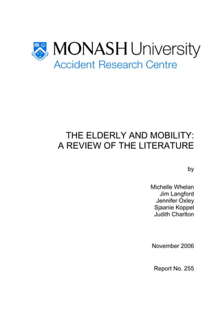 THE ELDERLY AND MOBILITY:
A REVIEW OF THE LITERATURE

                               by


                  Michelle Whelan
                     Jim Langford
                    Jennifer Oxley
                   Sjaanie Koppel
                   Judith Charlton




                  November 2006


                   Report No. 255
 