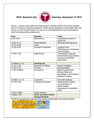 MUA Research Day Saturday, September 27 2014 
Venue: ...lecture room (talks) and foyer posters. All talks will be 10 minutes duration, 
with 5 minutes for audience questions. Prizes will be awarded for best student talk and 
runner up, and for best poster and runner up. All presentations can be accessed at 
http://muaresearchday.weebly.com/ 
Time Speaker Topic 
9.45-10.00 Max Rannie visual discrimination in 
social fish 
10.00-10.15 Sarah Motadhi alchohol and pregnancy 
10.15-10.30 vivek 
10.30-10.45 Konstantin Nestoiter Judging Ones 
Performance or Predicting 
Future Events 
10.45-11.00 Sajel Kumar Perivascular adipose-derived 
leptin exacerbates 
coronary endothelial 
dysfunction 
11.00am-11.15 morning tea 
11.15-11.30 Keynote: dr Sanjoy cancer e-staging 
11.30-11.45 dr cross dna barcoding 
11.45-12.00pm dr huang fu Basic Fundamental 
Clinical Skills and 
knowledge in the Program 
Selection Criteria 
12.00pm -12.15 dr gautam hot water epilepsy 
12.15-12.30 dr saxena/Dr gnarra Antithrombin III assay 
using thrombin in 
disseminated 
intravascular coagulation 
(DIC) 
12.30-1.00pm poster session 
1.00pm-1.30 lunch and prize winner 
announcements 
Thanks to our generous sponsors for prizes Oualie beach and Indian Summer 
 