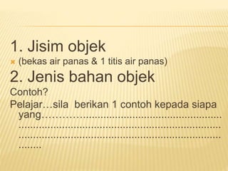 1. Jisim objek
 (bekas air panas & 1 titis air panas)
2. Jenis bahan objek
Contoh?
Pelajar…sila berikan 1 contoh kepada siapa
yang…………................................................
......................................................................
......................................................................
........
 