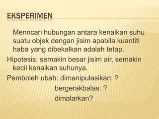 EKSPERIMEN
Menncari hubungan antara kenaikan suhu
suatu objek dengan jisim apabila kuantiti
haba yang dibekalkan adalah tetap.
Hipotesis: semakin besar jisim air, semakin
kecil kenaikan suhunya.
Pemboleh ubah: dimanipulasikan: ?
bergerakbalas: ?
dimalarkan?
 