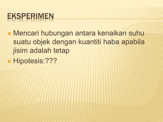 EKSPERIMEN
 Mencari hubungan antara kenaikan suhu
suatu objek dengan kuantiti haba apabila
jisim adalah tetap
 Hipotesis:???
 