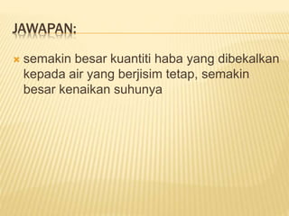 JAWAPAN:
 semakin besar kuantiti haba yang dibekalkan
kepada air yang berjisim tetap, semakin
besar kenaikan suhunya
 
