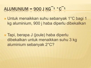 ALUMUNIUM = 900 J KG¯¹ °C¯¹
 Untuk menaikkan suhu sebanyak 1°C bagi 1
kg aluminium, 900 j haba diperlu dibekalkan
 Tapi, berapa J (joule) haba diperlu
dibekalkan untuk menaikkan suhu 3 kg
aluminium sebanyak 2°C?
 