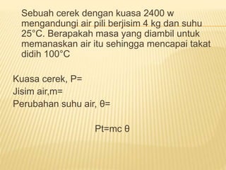 Sebuah cerek dengan kuasa 2400 w
mengandungi air pili berjisim 4 kg dan suhu
25°C. Berapakah masa yang diambil untuk
memanaskan air itu sehingga mencapai takat
didih 100°C
Kuasa cerek, P=
Jisim air,m=
Perubahan suhu air, θ=
Pt=mc θ
 