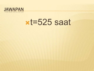 JAWAPAN
t=525 saat
 