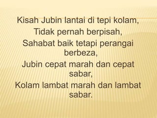 Kisah Jubin lantai di tepi kolam,
Tidak pernah berpisah,
Sahabat baik tetapi perangai
berbeza,
Jubin cepat marah dan cepat
sabar,
Kolam lambat marah dan lambat
sabar.
 